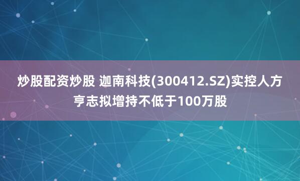 炒股配资炒股 迦南科技(300412.SZ)实控人方亨志拟增持不低于100万股