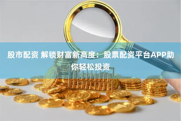 股市配资 解锁财富新高度：股票配资平台APP助你轻松投资