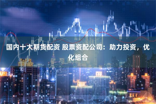 国内十大期货配资 股票资配公司：助力投资，优化组合