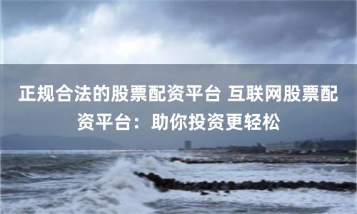 正规合法的股票配资平台 互联网股票配资平台：助你投资更轻松
