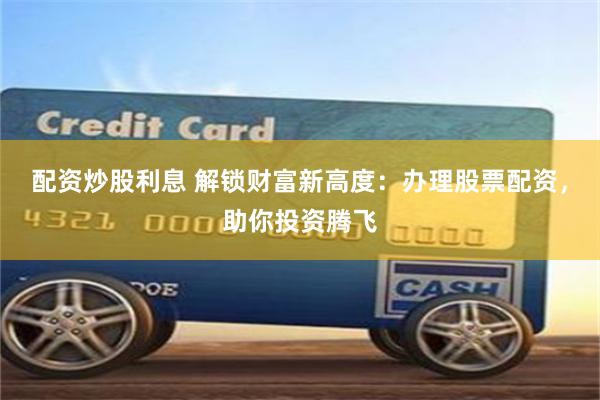 配资炒股利息 解锁财富新高度：办理股票配资，助你投资腾飞
