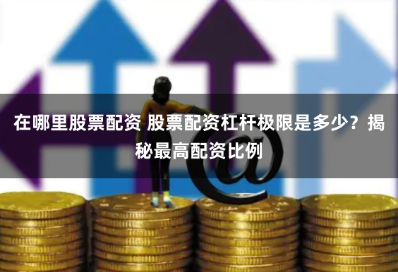 在哪里股票配资 股票配资杠杆极限是多少？揭秘最高配资比例
