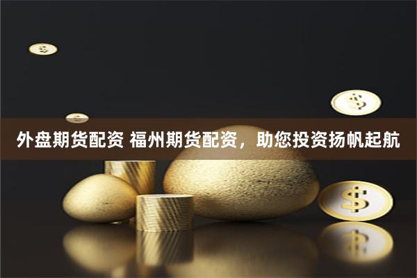 外盘期货配资 福州期货配资，助您投资扬帆起航