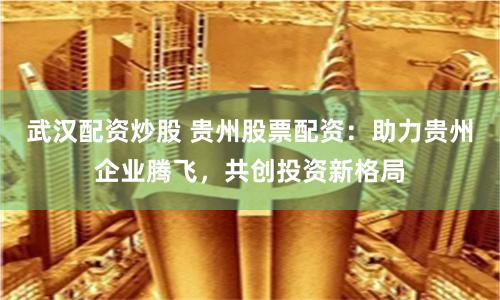武汉配资炒股 贵州股票配资：助力贵州企业腾飞，共创投资新格局