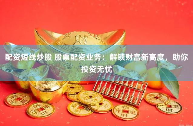 配资短线炒股 股票配资业务：解锁财富新高度，助你投资无忧