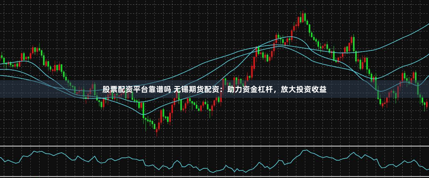 股票配资平台靠谱吗 无锡期货配资：助力资金杠杆，放大投资收益