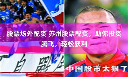 股票场外配资 苏州股票配资，助你投资腾飞，轻松获利