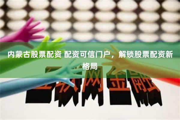 内蒙古股票配资 配资可信门户，解锁股票配资新格局