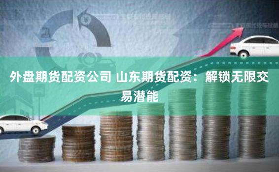 外盘期货配资公司 山东期货配资：解锁无限交易潜能