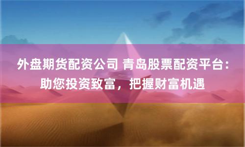 外盘期货配资公司 青岛股票配资平台：助您投资致富，把握财富机遇