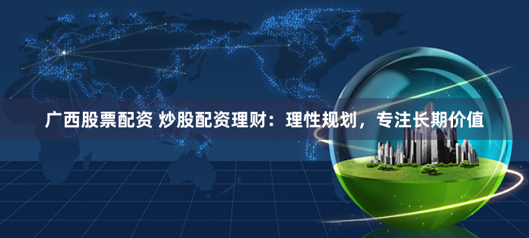 广西股票配资 炒股配资理财：理性规划，专注长期价值