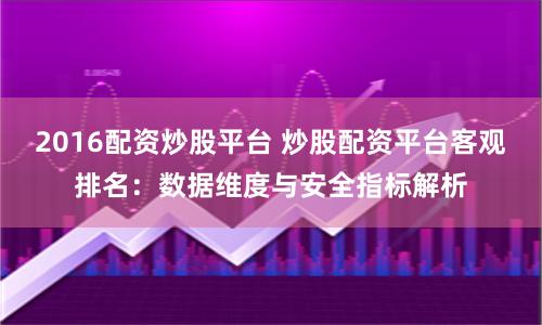 2016配资炒股平台 炒股配资平台客观排名：数据维度与安全指标解析