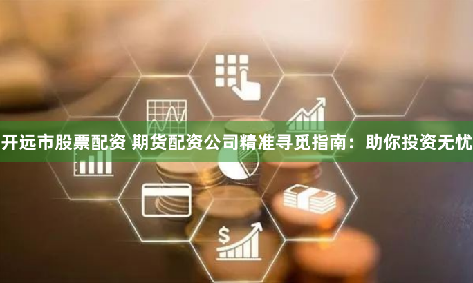 开远市股票配资 期货配资公司精准寻觅指南：助你投资无忧