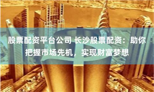 股票配资平台公司 长沙股票配资：助你把握市场先机，实现财富梦想